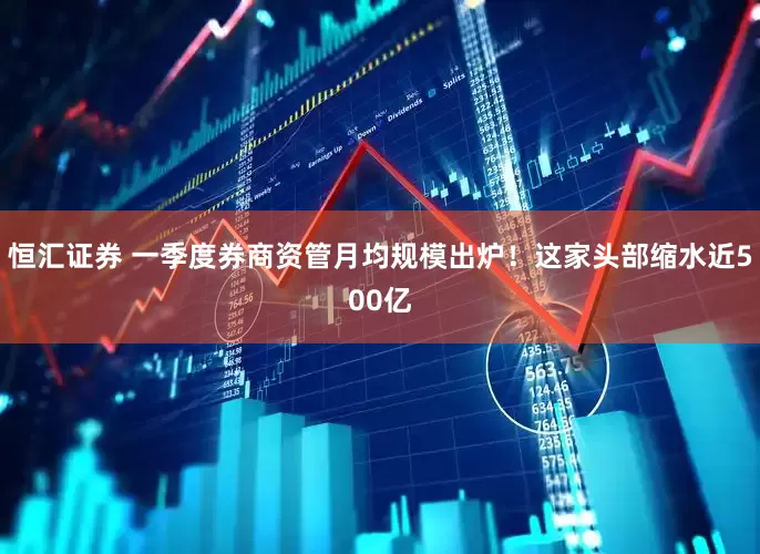 恒汇证券 一季度券商资管月均规模出炉！这家头部缩水近500亿