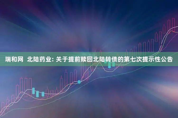 瑞和网  北陆药业: 关于提前赎回北陆转债的第七次提示性公告
