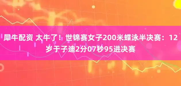 犀牛配资 太牛了！世锦赛女子200米蝶泳半决赛：12岁于子迪2分07秒95进决赛