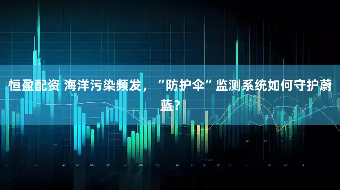 恒盈配资 海洋污染频发，“防护伞”监测系统如何守护蔚蓝？