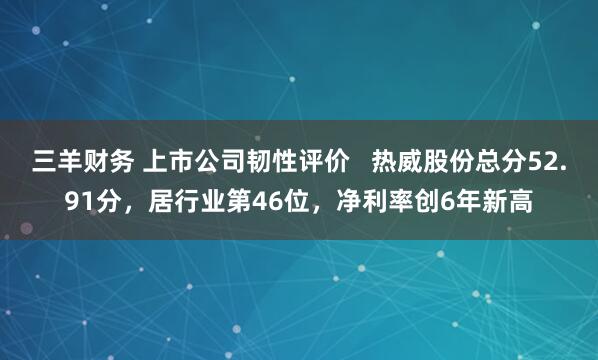 三羊财务 上市公司韧性评价   热威股份总分52.91分，居行业第46位，净利率创6年新高