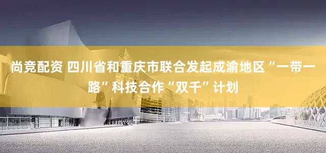 尚竞配资 四川省和重庆市联合发起成渝地区“一带一路”科技合作“双千”计划