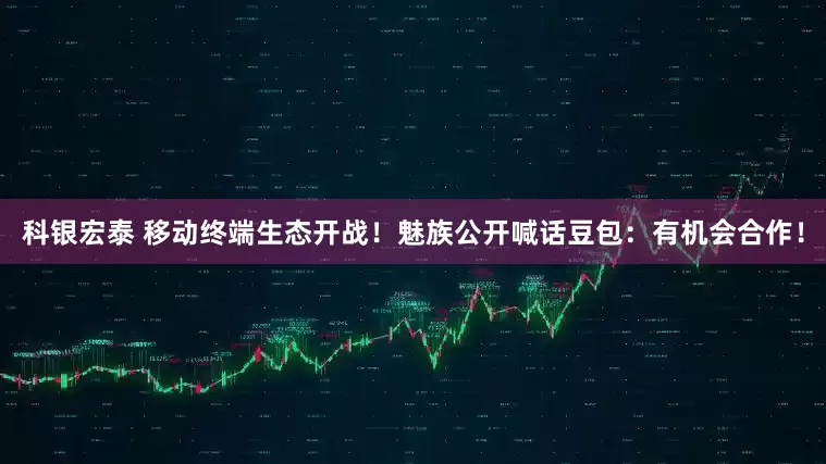 科银宏泰 移动终端生态开战！魅族公开喊话豆包：有机会合作！