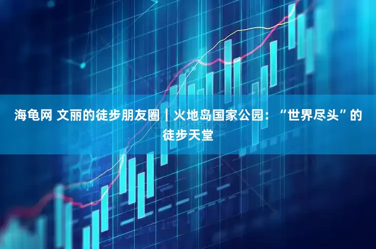 海龟网 文丽的徒步朋友圈｜火地岛国家公园：“世界尽头”的徒步天堂