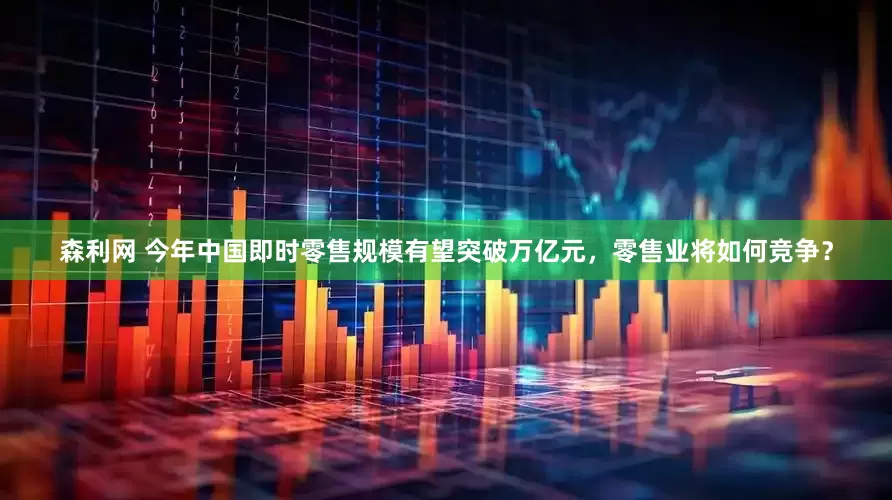 森利网 今年中国即时零售规模有望突破万亿元，零售业将如何竞争？