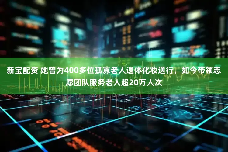 新宝配资 她曾为400多位孤寡老人遗体化妆送行，如今带领志愿团队服务老人超20万人次