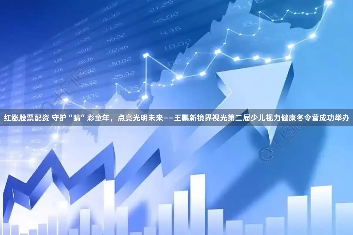 红涨股票配资 守护“睛”彩童年，点亮光明未来——王鹏新镜界视光第二届少儿视力健康冬令营成功举办