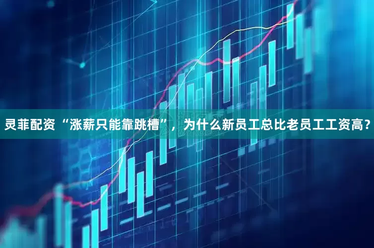 灵菲配资 “涨薪只能靠跳槽”，为什么新员工总比老员工工资高？