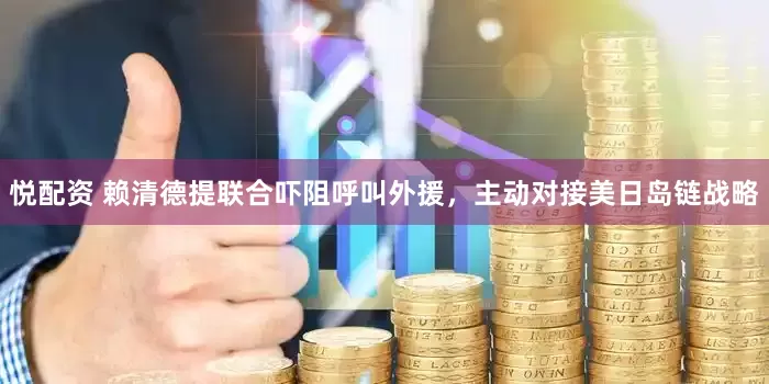 悦配资 赖清德提联合吓阻呼叫外援，主动对接美日岛链战略