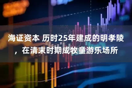 海证资本 历时25年建成的明孝陵，在清末时期成牧童游乐场所