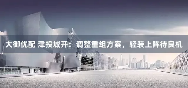 大御优配 津投城开：调整重组方案，轻装上阵待良机