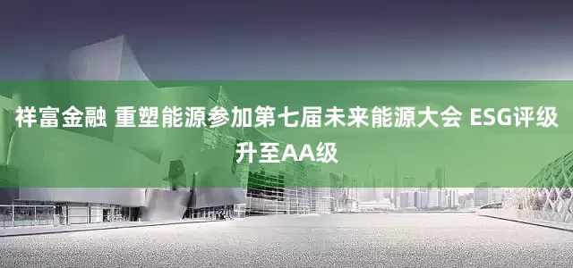 祥富金融 重塑能源参加第七届未来能源大会 ESG评级升至AA级