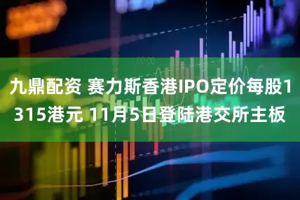 九鼎配资 赛力斯香港IPO定价每股1315港元 11月5日登陆港交所主板