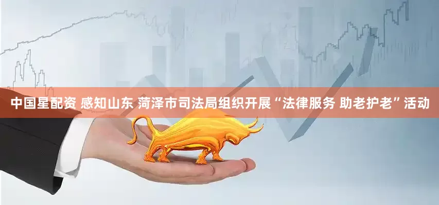 中国星配资 感知山东 菏泽市司法局组织开展“法律服务 助老护老”活动
