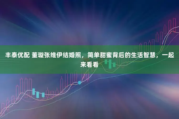 丰泰优配 董璇张维伊结婚照，简单甜蜜背后的生活智慧，一起来看看